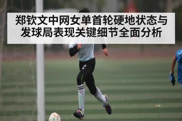 郑钦文中网女单首轮硬地状态与发球局表现关键细节全面分析