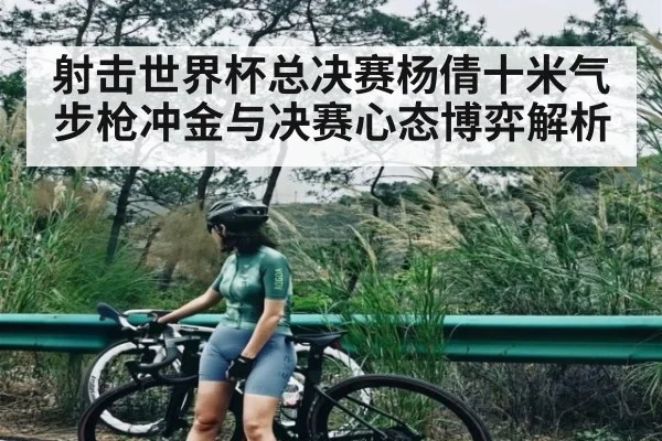 射击世界杯总决赛杨倩十米气步枪冲金与决赛心态博弈解析