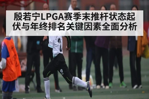 殷若宁LPGA赛季末推杆状态起伏与年终排名关键因素全面分析