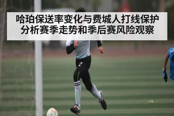 哈珀保送率变化与费城人打线保护分析赛季走势和季后赛风险观察