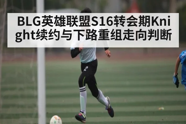 BLG英雄联盟S16转会期Knight续约与下路重组走向判断